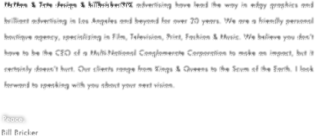 McMan & Tate design & billbrickerINK advertising have lead the way in edgy graphics and brilliant advertising in Los Angeles and beyond for over 20 years. We are a friendly personal boutique agency, specializing in Film, Television, Print, Fashion & Music. We believe you don’t have to be the CEO of a Multi-National Conglomerate Corporation to make an impact, but it certainly doesn’t hurt. Our clients range from Kings & Queens to the Scum of the Earth. I look forward to speaking with you about your next vision.

Peace,
Bill Bricker